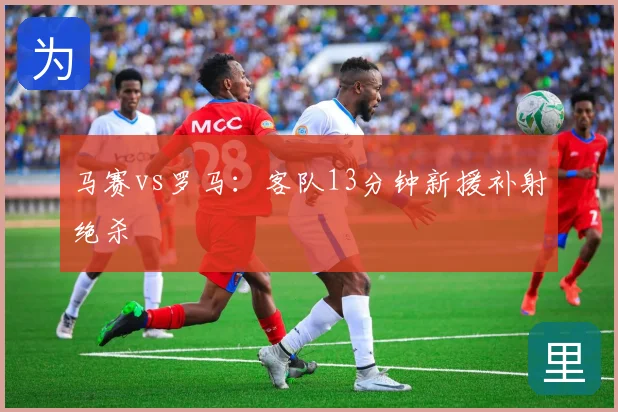 马赛vs罗马:客队13分钟新援补射绝杀