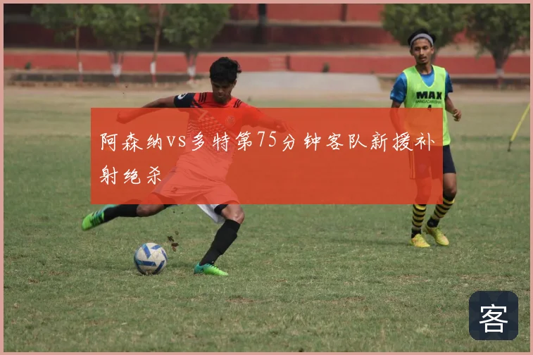阿森纳vs多特第75分钟客队新援补射绝杀