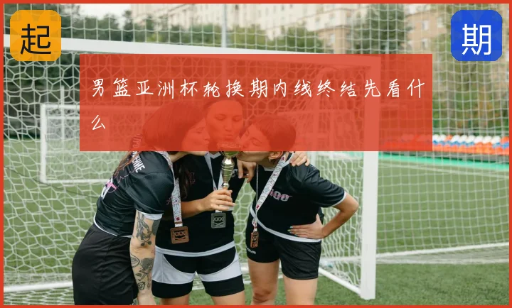 男篮亚洲杯轮换期内线终结先看什么